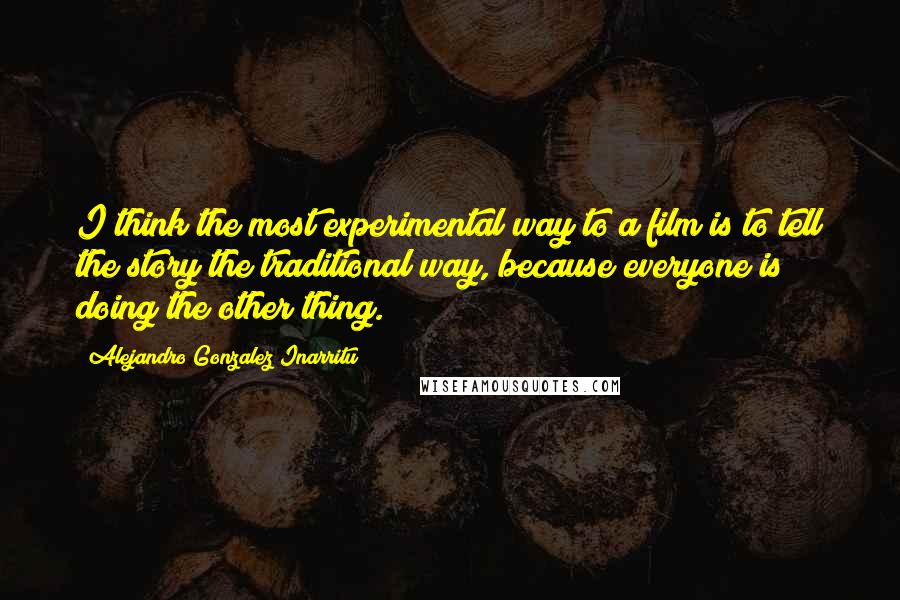 Alejandro Gonzalez Inarritu quotes: I think the most experimental way to a film is to tell the story the traditional way, because everyone is doing the other thing.