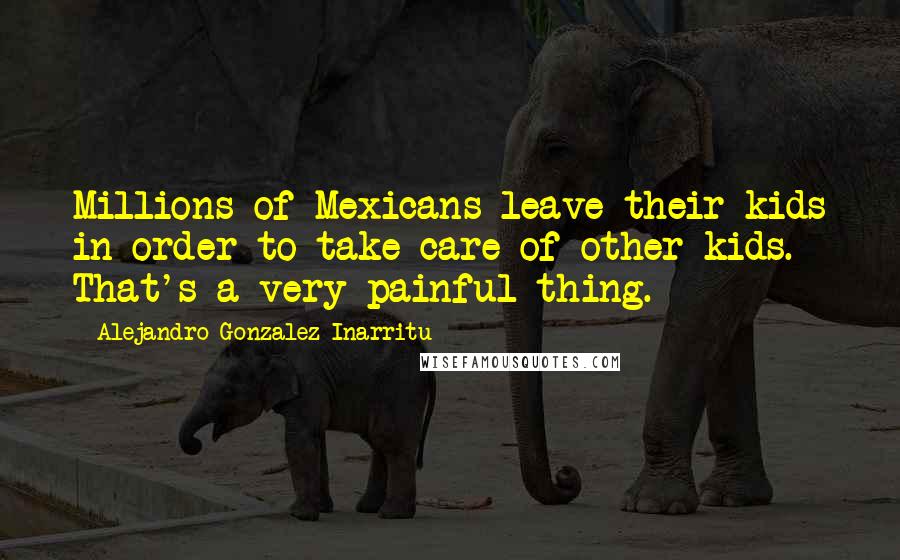Alejandro Gonzalez Inarritu quotes: Millions of Mexicans leave their kids in order to take care of other kids. That's a very painful thing.