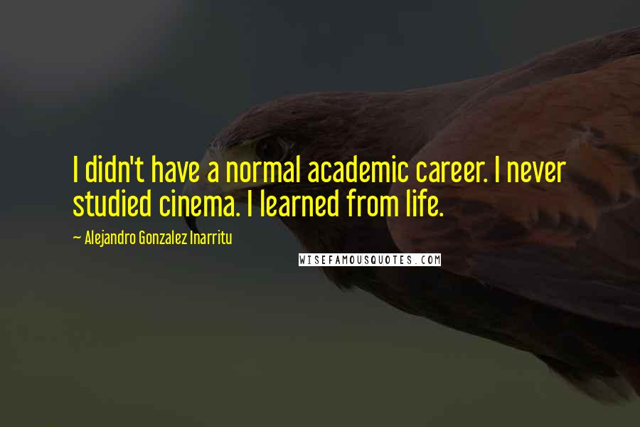 Alejandro Gonzalez Inarritu quotes: I didn't have a normal academic career. I never studied cinema. I learned from life.