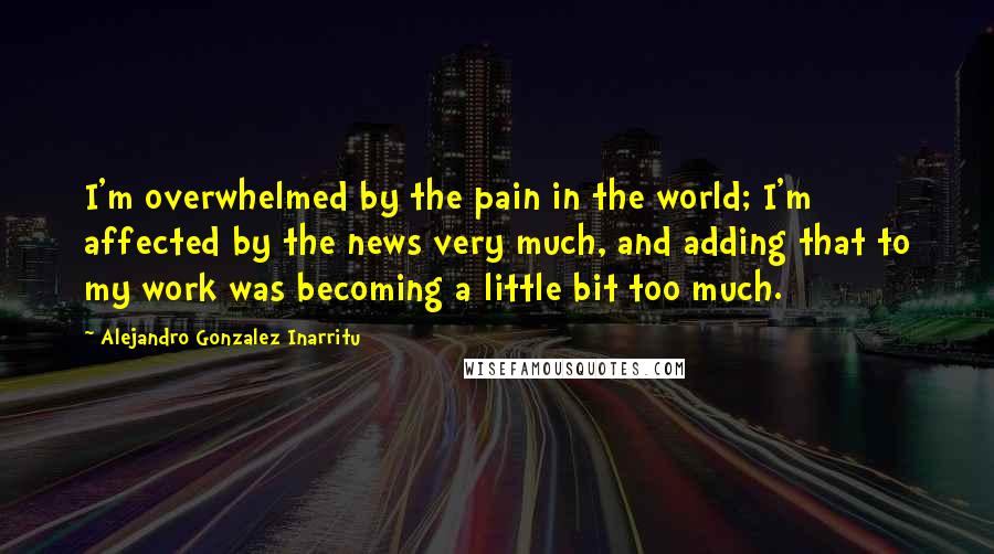 Alejandro Gonzalez Inarritu quotes: I'm overwhelmed by the pain in the world; I'm affected by the news very much, and adding that to my work was becoming a little bit too much.