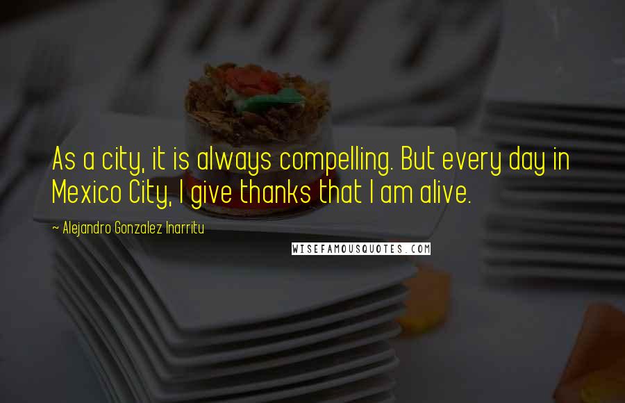 Alejandro Gonzalez Inarritu quotes: As a city, it is always compelling. But every day in Mexico City, I give thanks that I am alive.