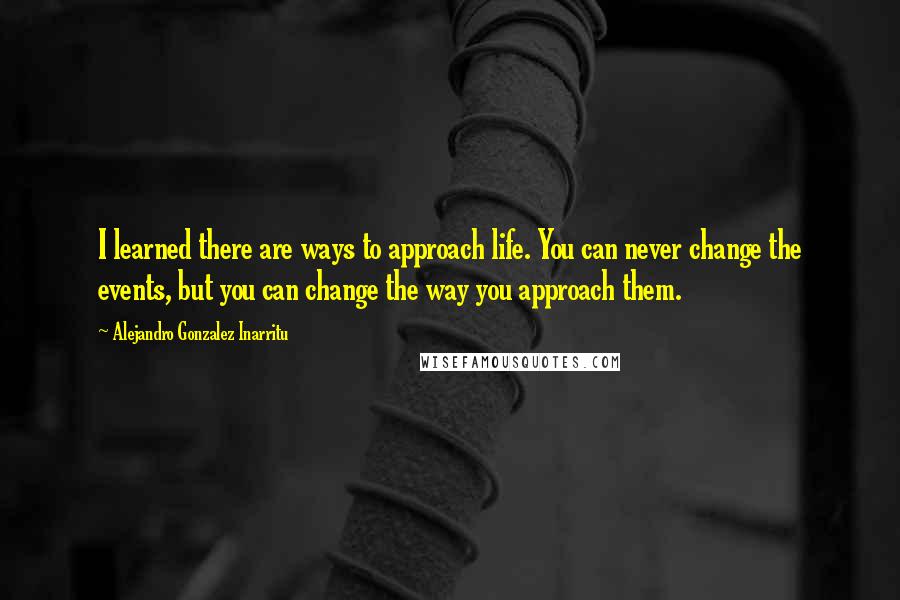 Alejandro Gonzalez Inarritu quotes: I learned there are ways to approach life. You can never change the events, but you can change the way you approach them.