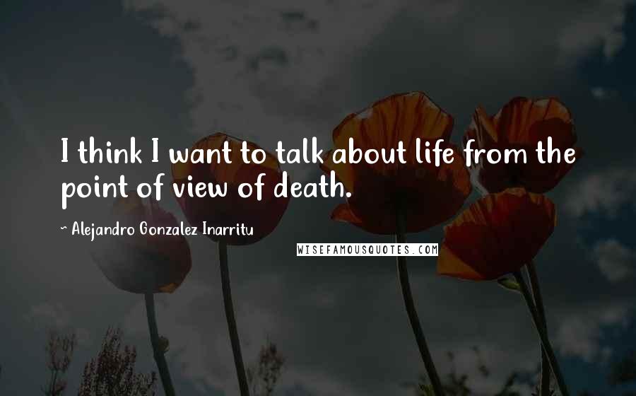 Alejandro Gonzalez Inarritu quotes: I think I want to talk about life from the point of view of death.