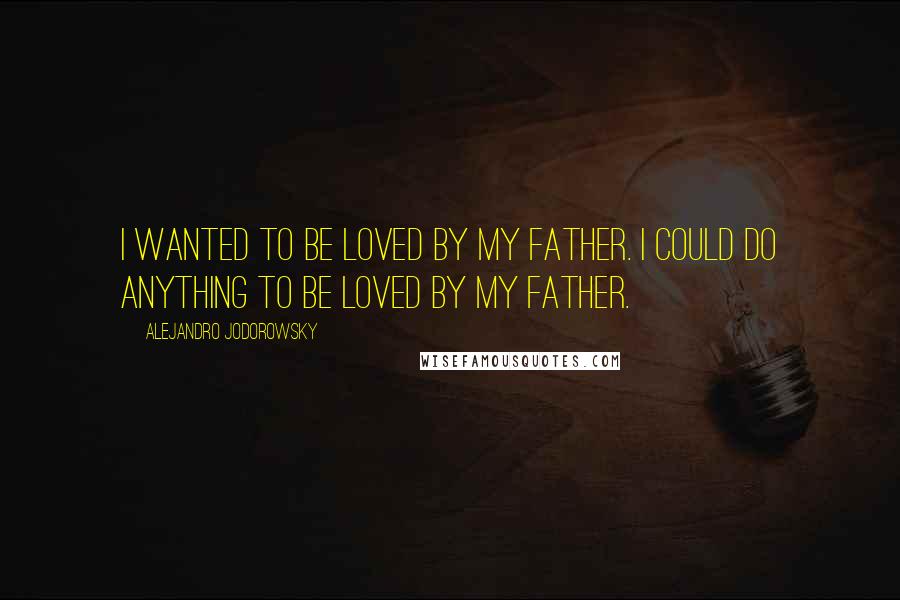 Alejandro Jodorowsky quotes: I wanted to be loved by my father. I could do anything to be loved by my father.