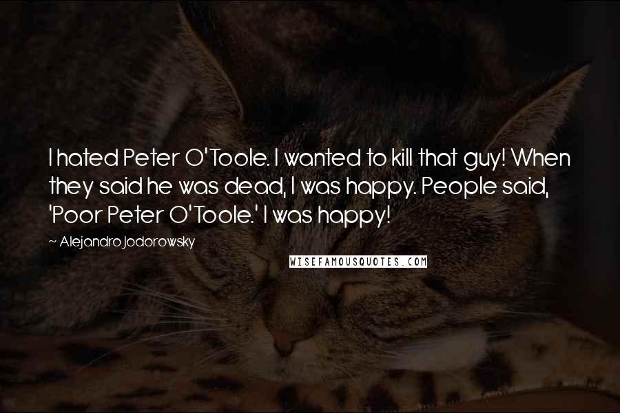 Alejandro Jodorowsky quotes: I hated Peter O'Toole. I wanted to kill that guy! When they said he was dead, I was happy. People said, 'Poor Peter O'Toole.' I was happy!