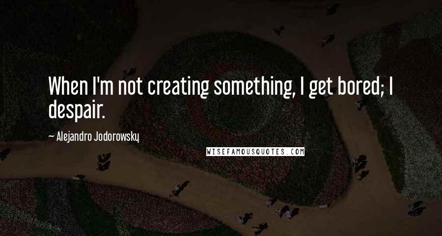 Alejandro Jodorowsky quotes: When I'm not creating something, I get bored; I despair.