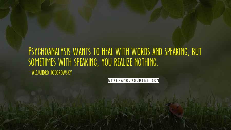 Alejandro Jodorowsky quotes: Psychoanalysis wants to heal with words and speaking, but sometimes with speaking, you realize nothing.