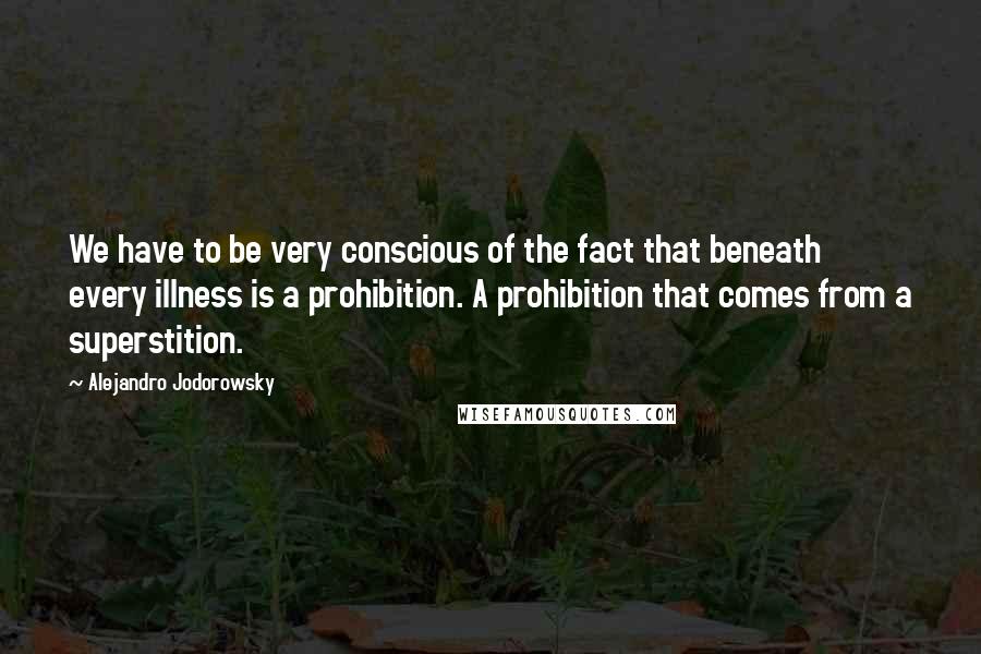 Alejandro Jodorowsky quotes: We have to be very conscious of the fact that beneath every illness is a prohibition. A prohibition that comes from a superstition.