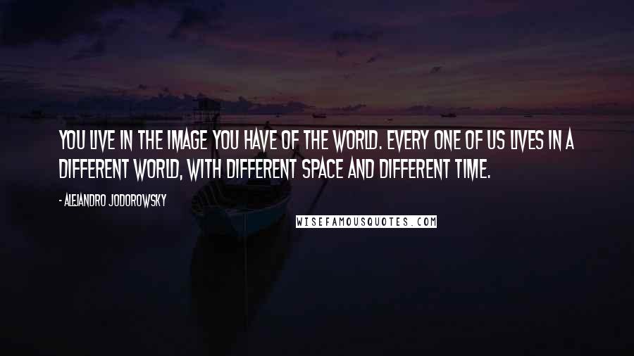 Alejandro Jodorowsky quotes: You live in the image you have of the world. Every one of us lives in a different world, with different space and different time.