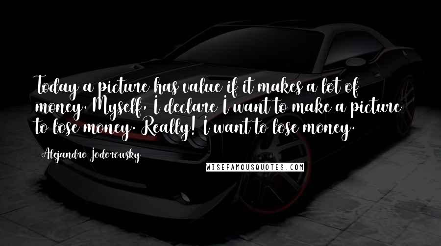 Alejandro Jodorowsky quotes: Today a picture has value if it makes a lot of money. Myself, I declare I want to make a picture to lose money. Really! I want to lose money.