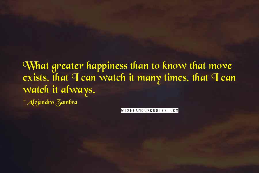 Alejandro Zambra quotes: What greater happiness than to know that move exists, that I can watch it many times, that I can watch it always.