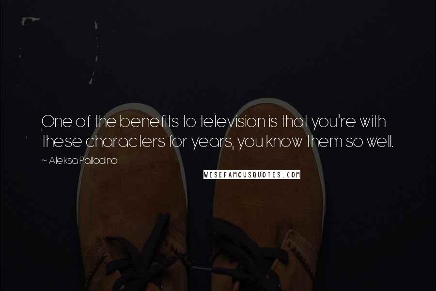 Aleksa Palladino quotes: One of the benefits to television is that you're with these characters for years, you know them so well.