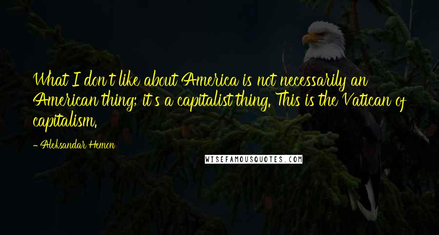 Aleksandar Hemon quotes: What I don't like about America is not necessarily an American thing; it's a capitalist thing. This is the Vatican of capitalism. Aleksandar Hemon quotes: What I don't like about America is not necessarily an American thing; it's a capitalist thing. This is the Vatican of capitalism.