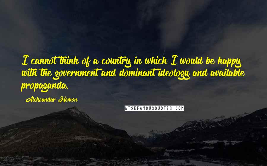 Aleksandar Hemon quotes: I cannot think of a country in which I would be happy with the government and dominant ideology and available propaganda.