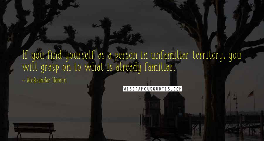 Aleksandar Hemon quotes: If you find yourself as a person in unfamiliar territory, you will grasp on to what is already familiar.