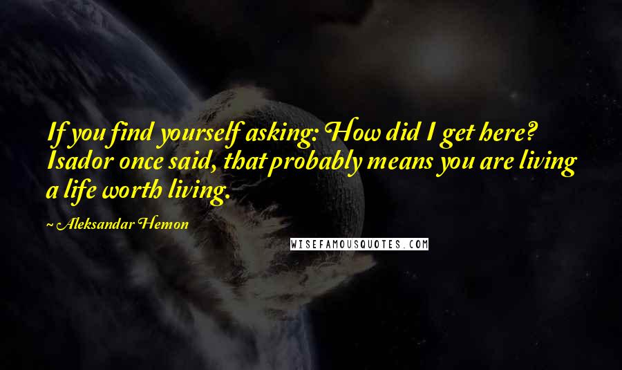 Aleksandar Hemon quotes: If you find yourself asking: How did I get here? Isador once said, that probably means you are living a life worth living.