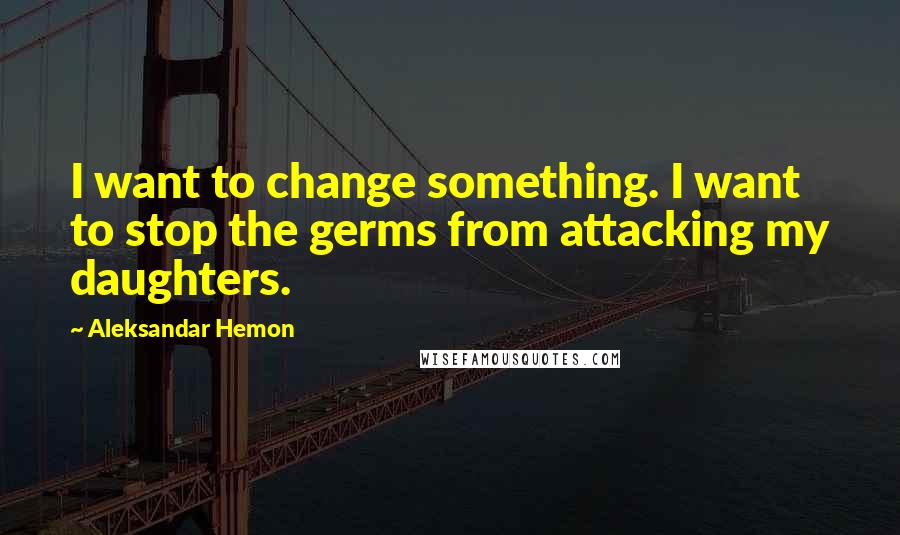 Aleksandar Hemon quotes: I want to change something. I want to stop the germs from attacking my daughters.