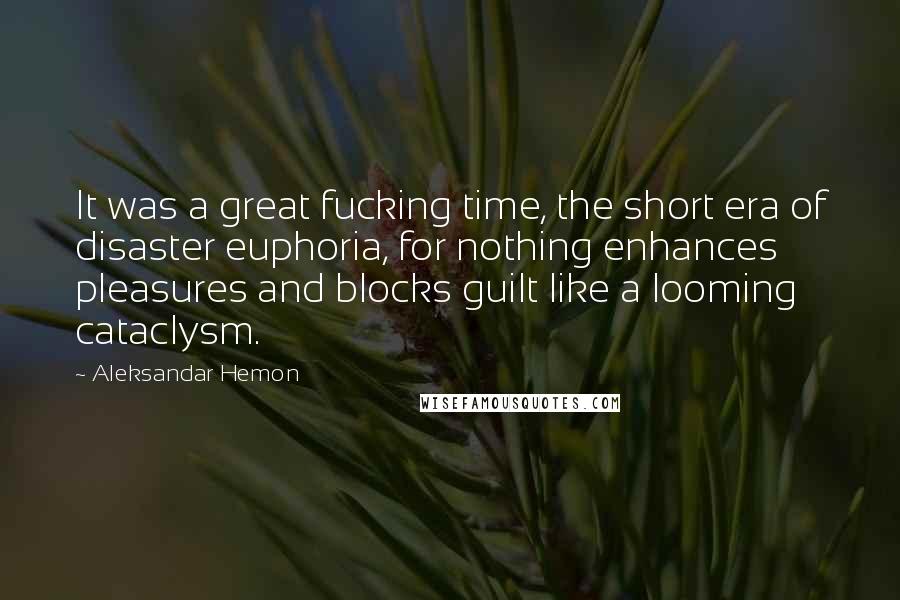 Aleksandar Hemon quotes: It was a great fucking time, the short era of disaster euphoria, for nothing enhances pleasures and blocks guilt like a looming cataclysm.