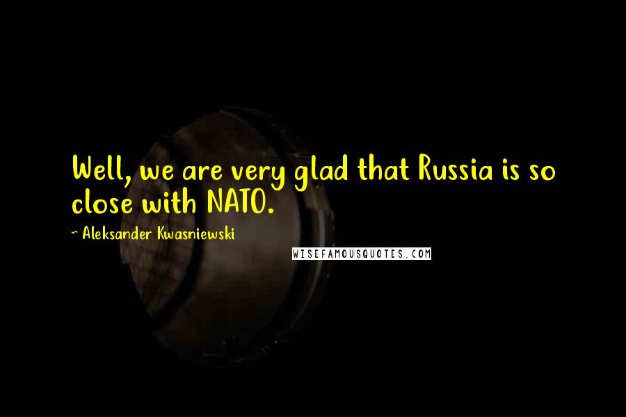 Aleksander Kwasniewski quotes: Well, we are very glad that Russia is so close with NATO.