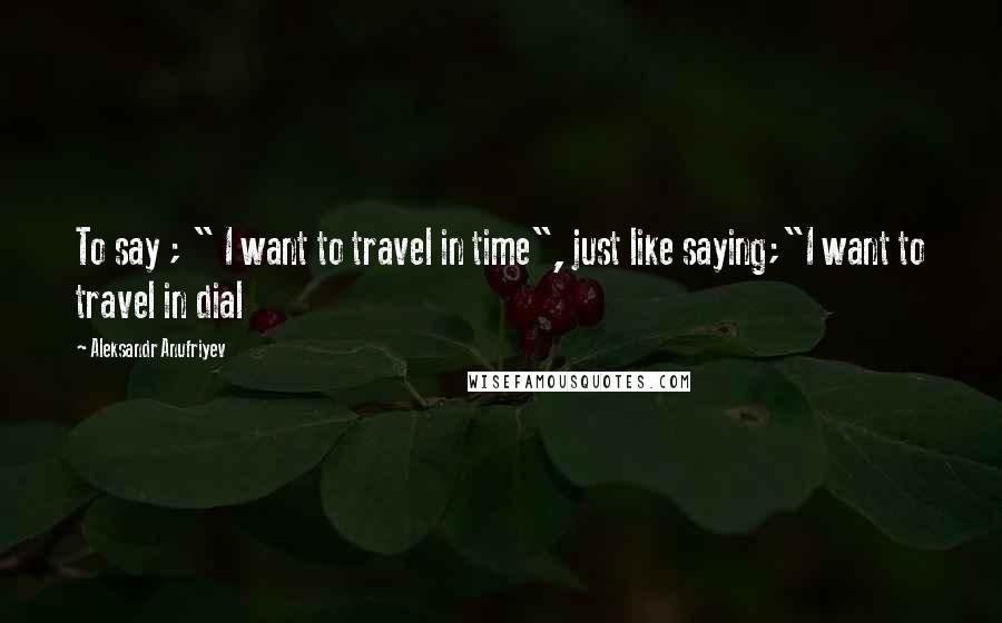 Aleksandr Anufriyev quotes: To say ; " I want to travel in time", just like saying;"I want to travel in dial