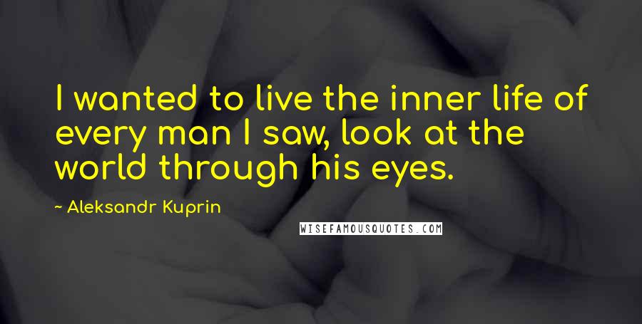 Aleksandr Kuprin quotes: I wanted to live the inner life of every man I saw, look at the world through his eyes.