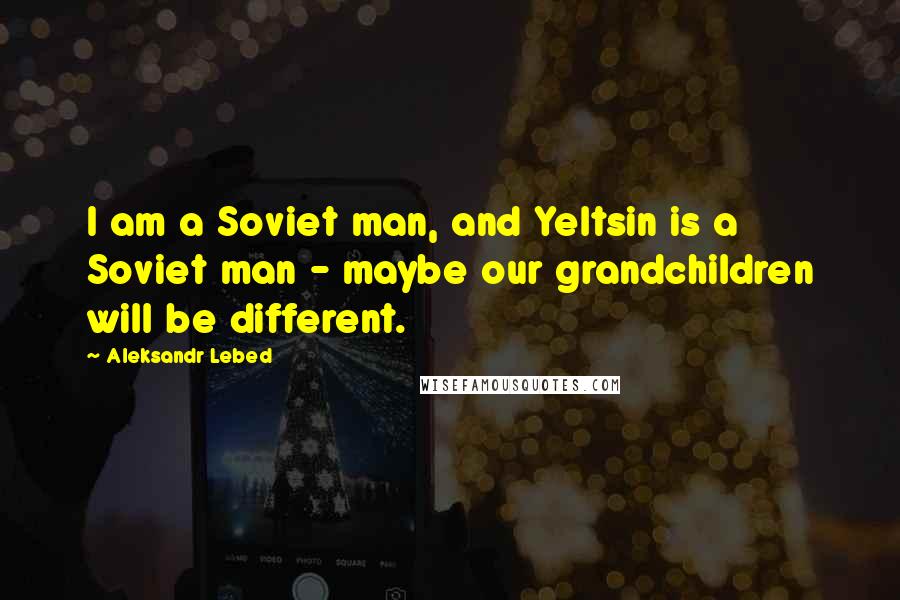 Aleksandr Lebed quotes: I am a Soviet man, and Yeltsin is a Soviet man - maybe our grandchildren will be different.