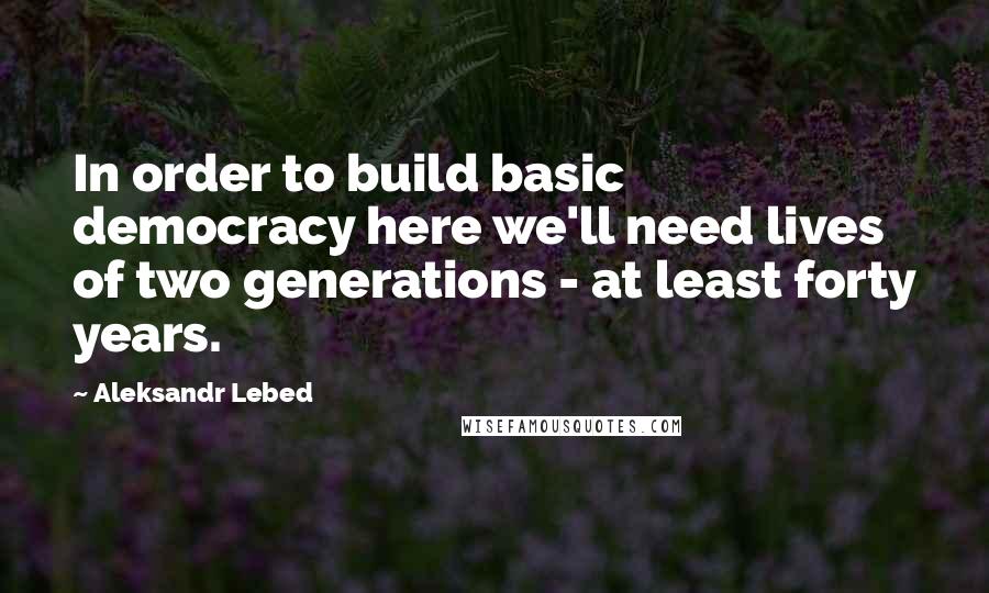 Aleksandr Lebed quotes: In order to build basic democracy here we'll need lives of two generations - at least forty years.