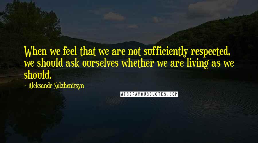 Aleksandr Solzhenitsyn quotes: When we feel that we are not sufficiently respected, we should ask ourselves whether we are living as we should.
