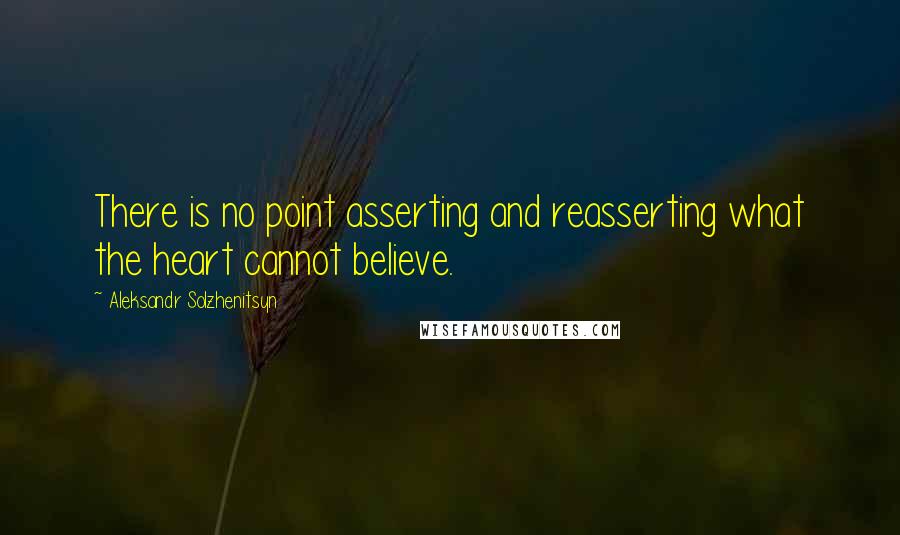 Aleksandr Solzhenitsyn quotes: There is no point asserting and reasserting what the heart cannot believe.