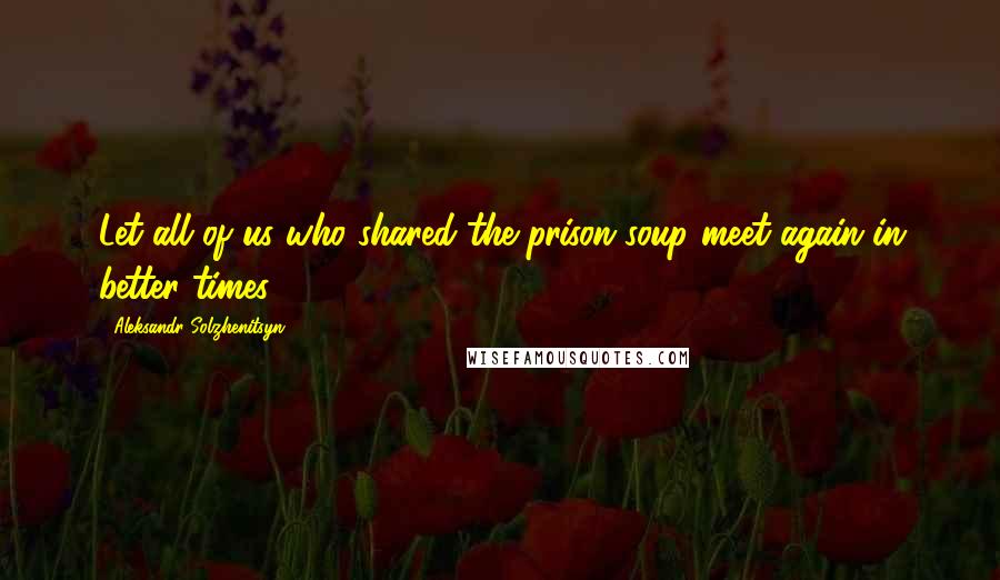 Aleksandr Solzhenitsyn quotes: Let all of us who shared the prison soup meet again in better times!
