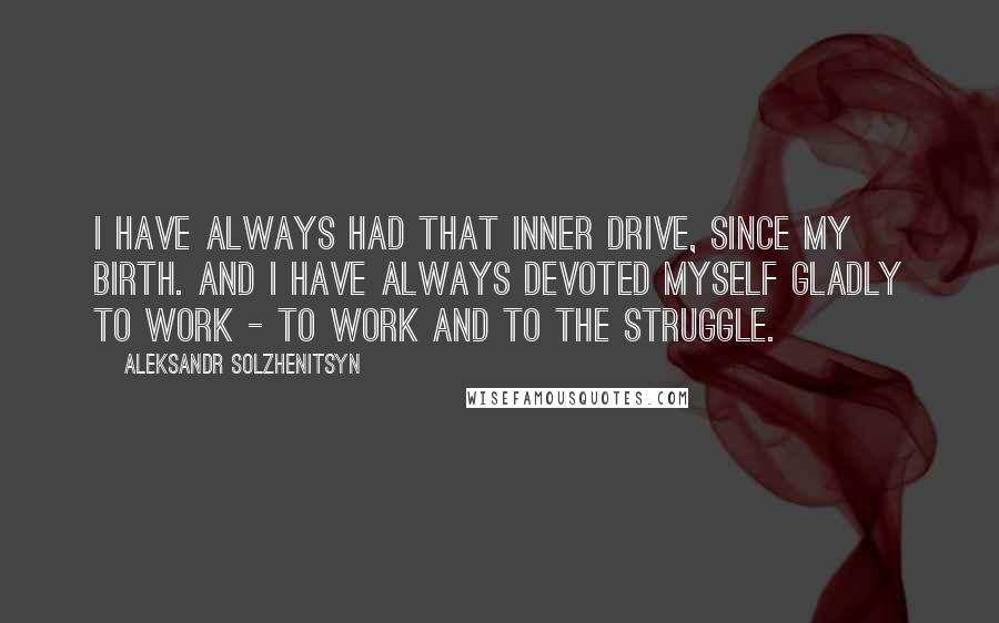 Aleksandr Solzhenitsyn quotes: I have always had that inner drive, since my birth. And I have always devoted myself gladly to work - to work and to the struggle.