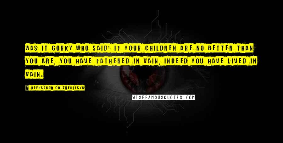 Aleksandr Solzhenitsyn quotes: Was it Gorky who said: If your children are no better than you are, you have fathered in vain, indeed you have lived in vain.