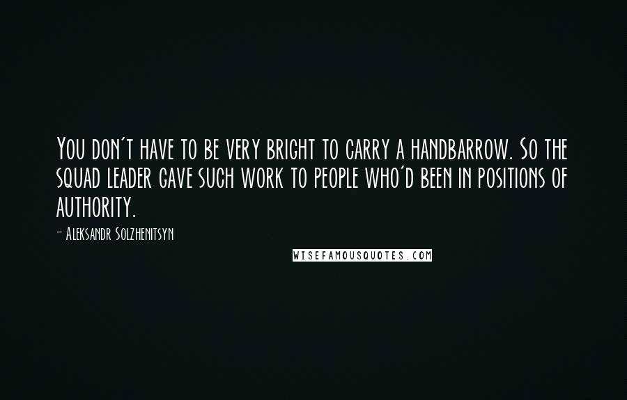 Aleksandr Solzhenitsyn quotes: You don't have to be very bright to carry a handbarrow. So the squad leader gave such work to people who'd been in positions of authority.
