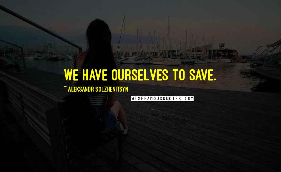 Aleksandr Solzhenitsyn quotes: We have ourselves to save.