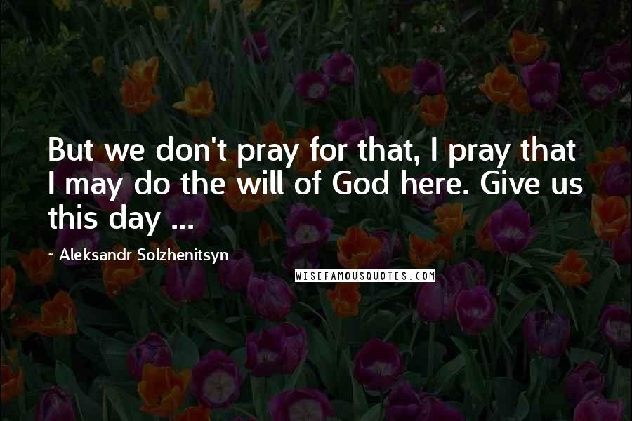 Aleksandr Solzhenitsyn quotes: But we don't pray for that, I pray that I may do the will of God here. Give us this day ...