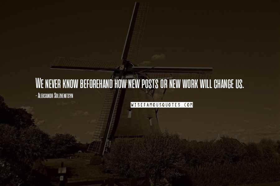 Aleksandr Solzhenitsyn quotes: We never know beforehand how new posts or new work will change us.