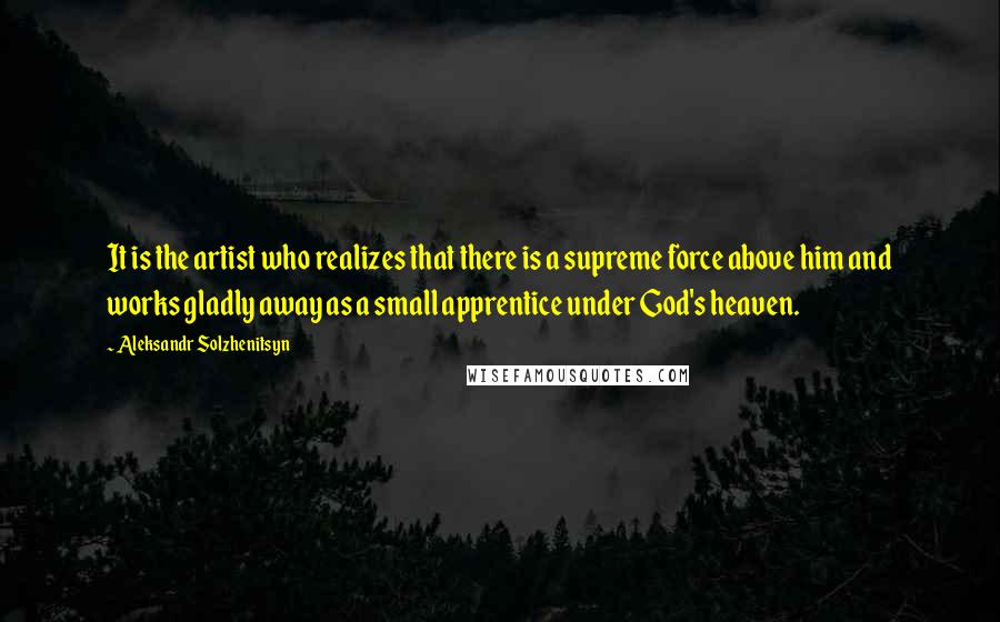 Aleksandr Solzhenitsyn quotes: It is the artist who realizes that there is a supreme force above him and works gladly away as a small apprentice under God's heaven.