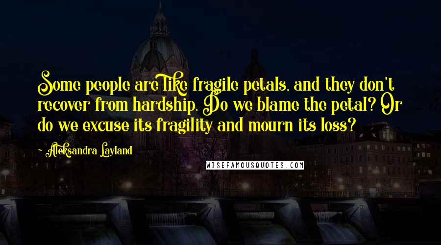 Aleksandra Layland quotes: Some people are like fragile petals, and they don't recover from hardship. Do we blame the petal? Or do we excuse its fragility and mourn its loss?