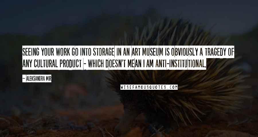 Aleksandra Mir quotes: Seeing your work go into storage in an art museum is obviously a tragedy of any cultural product - which doesn't mean I am anti-institutional.