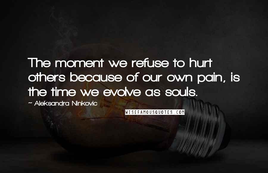 Aleksandra Ninkovic quotes: The moment we refuse to hurt others because of our own pain, is the time we evolve as souls.