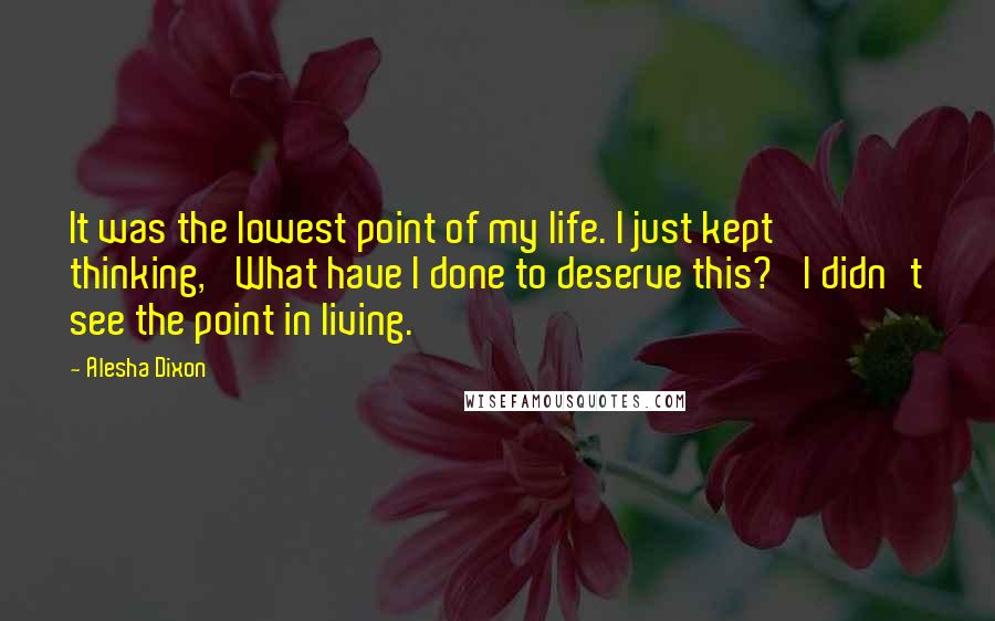 Alesha Dixon quotes: It was the lowest point of my life. I just kept thinking, 'What have I done to deserve this?' I didn't see the point in living. Alesha Dixon quotes: It was the lowest point of my life. I just kept thinking, 'What have I done to deserve this?' I didn't see the point in living.