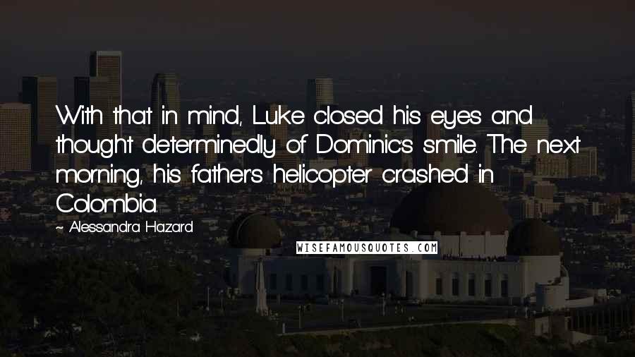 Alessandra Hazard quotes: With that in mind, Luke closed his eyes and thought determinedly of Dominic's smile. The next morning, his father's helicopter crashed in Colombia. Alessandra Hazard quotes: With that in mind, Luke closed his eyes and thought determinedly of Dominic's smile. The next morning, his father's helicopter crashed in Colombia.