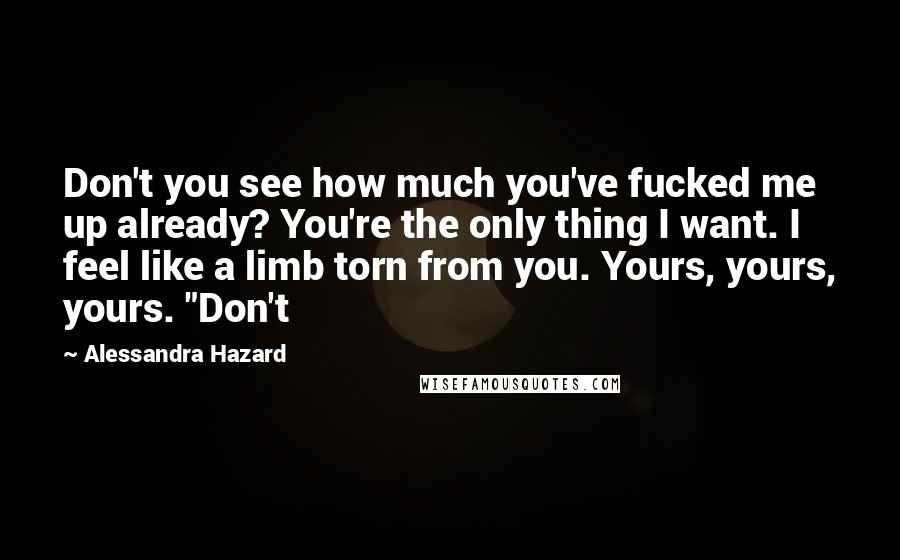 Alessandra Hazard quotes: Don't you see how much you've fucked me up already? You're the only thing I want. I feel like a limb torn from you. Yours, yours, yours. "Don't Alessandra Hazard quotes: Don't you see how much you've fucked me up already? You're the only thing I want. I feel like a limb torn from you. Yours, yours, yours. "Don't
