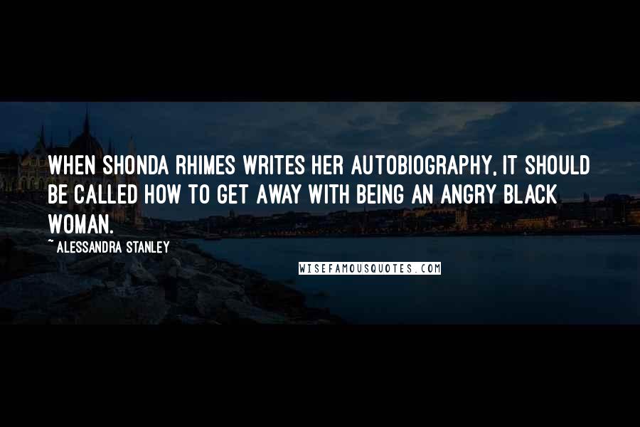 Alessandra Stanley quotes: When Shonda Rhimes writes her autobiography, it should be called How to Get Away With Being an Angry Black Woman.