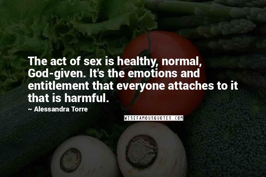 Alessandra Torre quotes: The act of sex is healthy, normal, God-given. It's the emotions and entitlement that everyone attaches to it that is harmful.