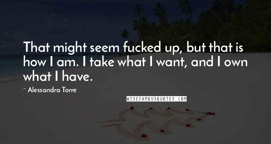 Alessandra Torre quotes: That might seem fucked up, but that is how I am. I take what I want, and I own what I have.