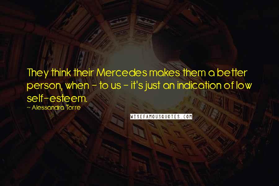 Alessandra Torre quotes: They think their Mercedes makes them a better person, when - to us - it's just an indication of low self-esteem.