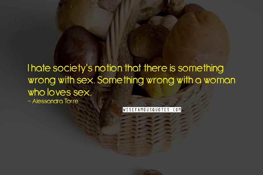 Alessandra Torre quotes: I hate society's notion that there is something wrong with sex. Something wrong with a woman who loves sex.