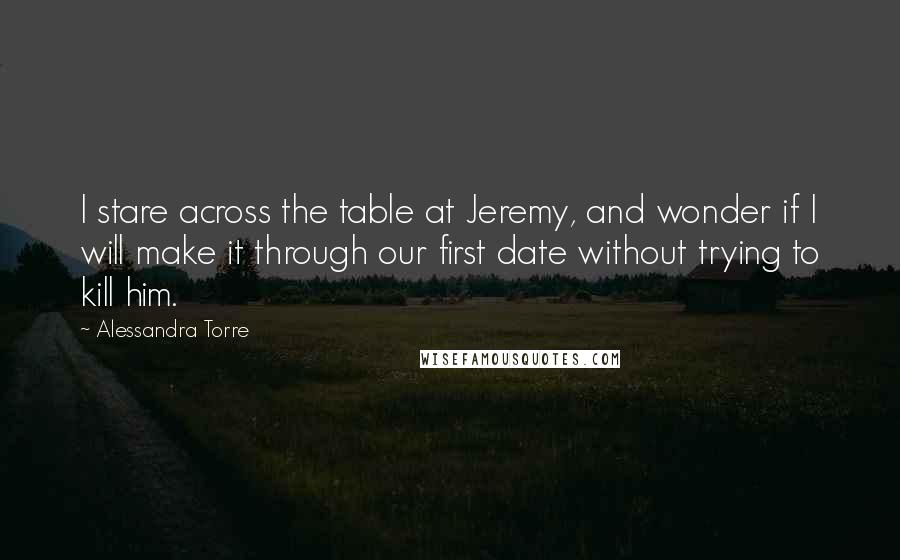 Alessandra Torre quotes: I stare across the table at Jeremy, and wonder if I will make it through our first date without trying to kill him.