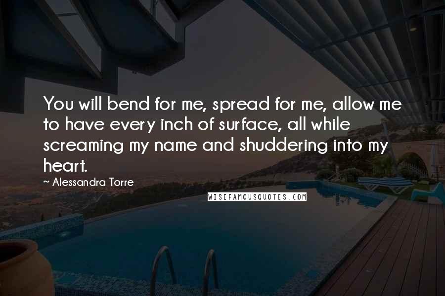 Alessandra Torre quotes: You will bend for me, spread for me, allow me to have every inch of surface, all while screaming my name and shuddering into my heart.